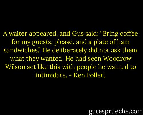 A waiter appeared, and Gus said: “Bring coffee for my guests, please, and a plate of ham sandwiches.” He deliberately did not ask them what they wanted. He had seen Woodrow Wilson act like this with people he wanted to intimidate. - Ken Follett
