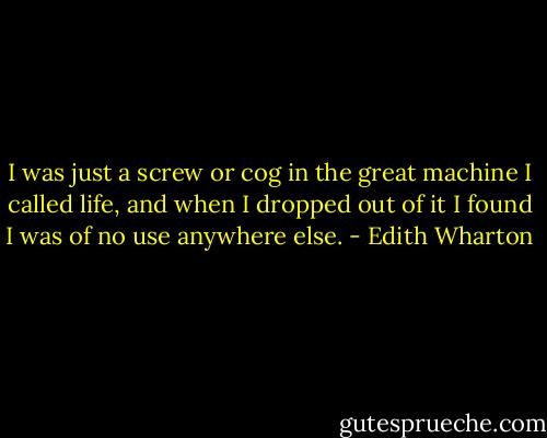 I was just a screw or cog in the great machine I called life, and when I dropped out of it I found I was of no use anywhere else. - Edith Wharton