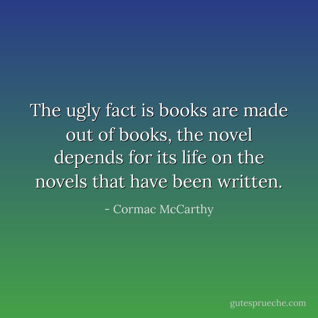 The ugly fact is books are made out of books, the novel depends for its life on the novels that have been written. - Cormac McCarthy