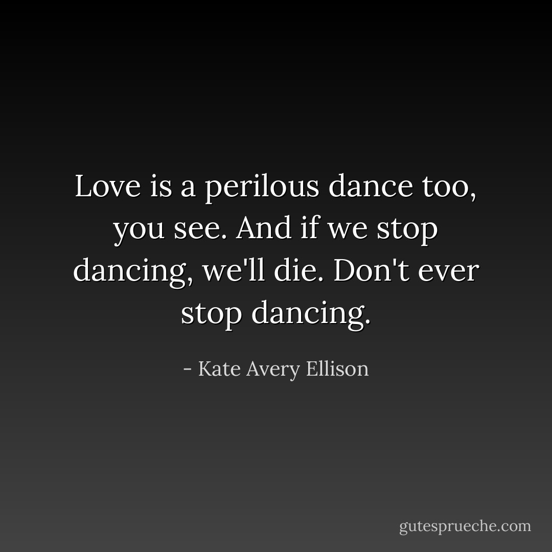 Love is a perilous dance too, you see. And if we stop dancing, we'll die.<br />Don't ever stop dancing. - Kate Avery Ellison