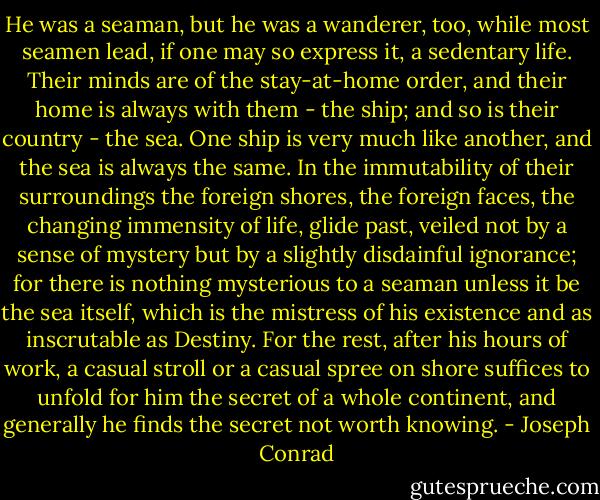 He was a seaman, but he was a wanderer, too, while most seamen lead, if one may so express it, a sedentary life. Their minds are of the stay-at-home order, and their home is always with them - the ship; and so is their country - the sea. One ship is very much like another, and the sea is always the same. In the immutability of their surroundings the foreign shores, the foreign faces, the changing immensity of life, glide past, veiled not by a sense of mystery but by a slightly disdainful ignorance; for there is nothing mysterious to a seaman unless it be the sea itself, which is the mistress of his existence and as inscrutable as Destiny. For the rest, after his hours of work, a casual stroll or a casual spree on shore suffices to unfold for him the secret of a whole continent, and generally he finds the secret not worth knowing. - Joseph Conrad