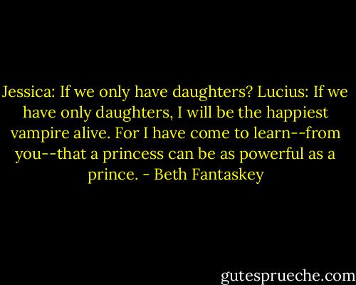 Jessica: If we only have daughters?<br />Lucius: If we have only daughters, I will be the happiest vampire alive. For I have come to learn--from you--that a princess can be as powerful as a prince. - Beth Fantaskey