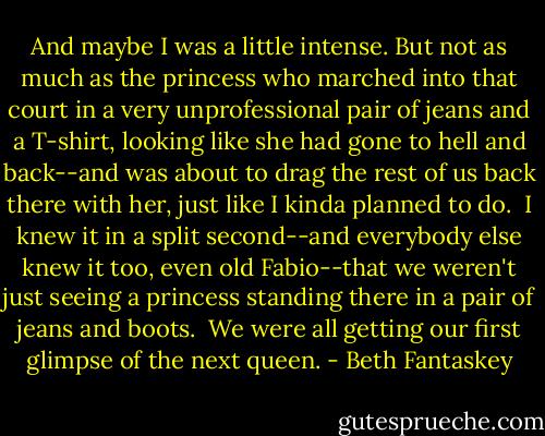 And maybe I was a little intense. But not as much as the princess who marched into that court in a very unprofessional pair of jeans and a T-shirt, looking like she had gone to hell and back--and was about to drag the rest of us back there with her, just like I kinda planned to do.<br /><br />I knew it in a split second--and everybody else knew it too, even old Fabio--that we weren't just seeing a princess standing there in a pair of jeans and boots.<br /><br />We were all getting our first glimpse of the next queen. - Beth Fantaskey