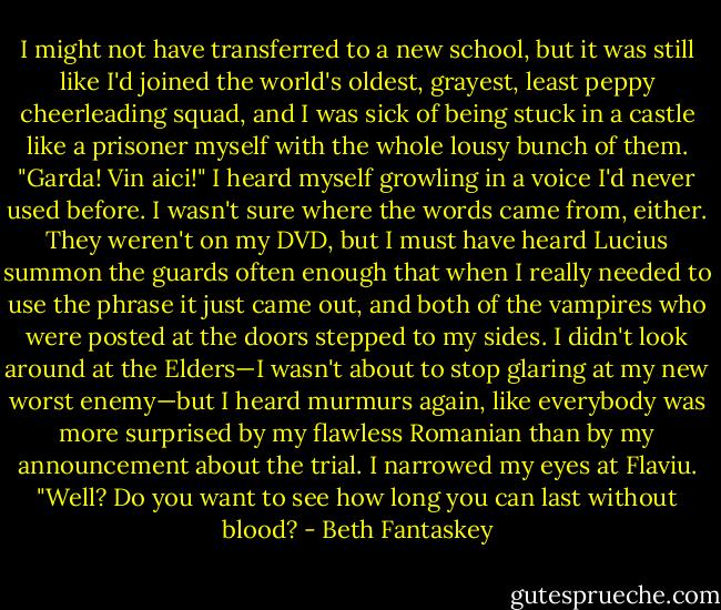 I might not have transferred to a new school, but it was still like I'd joined the world's oldest, grayest, least peppy cheerleading squad, and I was sick of being stuck in a castle like a prisoner myself with the whole lousy bunch of them.<br />"Garda! Vin aici!" I heard myself growling in a voice I'd never used before.<br />I wasn't sure where the words came from, either. They weren't on my DVD, but I must have heard Lucius summon the guards often enough that when I really needed to use the phrase it just came out, and both of the vampires who were posted at the doors stepped to my sides.<br />I didn't look around at the Elders—I wasn't about to stop glaring at my new worst enemy—but I heard murmurs again, like everybody was more surprised by my flawless Romanian than by my announcement about the trial.<br />I narrowed my eyes at Flaviu. "Well? Do you want to see how long you can last without blood? - Beth Fantaskey