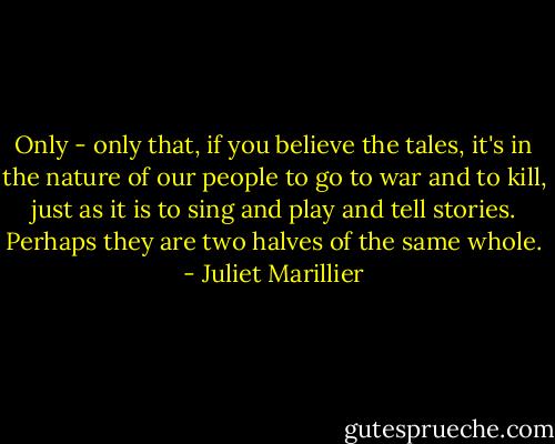 Only - only that, if you believe the tales, it's in the nature of our people to go to war and to kill, just as it is to sing and play and tell stories. Perhaps they are two halves of the same whole. - Juliet Marillier
