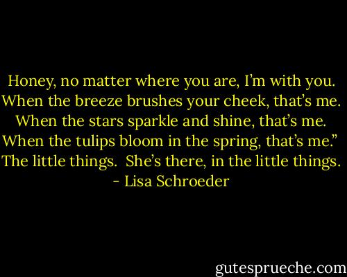 Honey, no matter where you are, I’m with you.<br />When the breeze brushes your cheek, that’s me.<br />When the stars sparkle and shine, that’s me.<br />When the tulips bloom in the spring, that’s me.”<br /><br />The little things.<br /><br />She’s there,<br />in the little things. - Lisa Schroeder