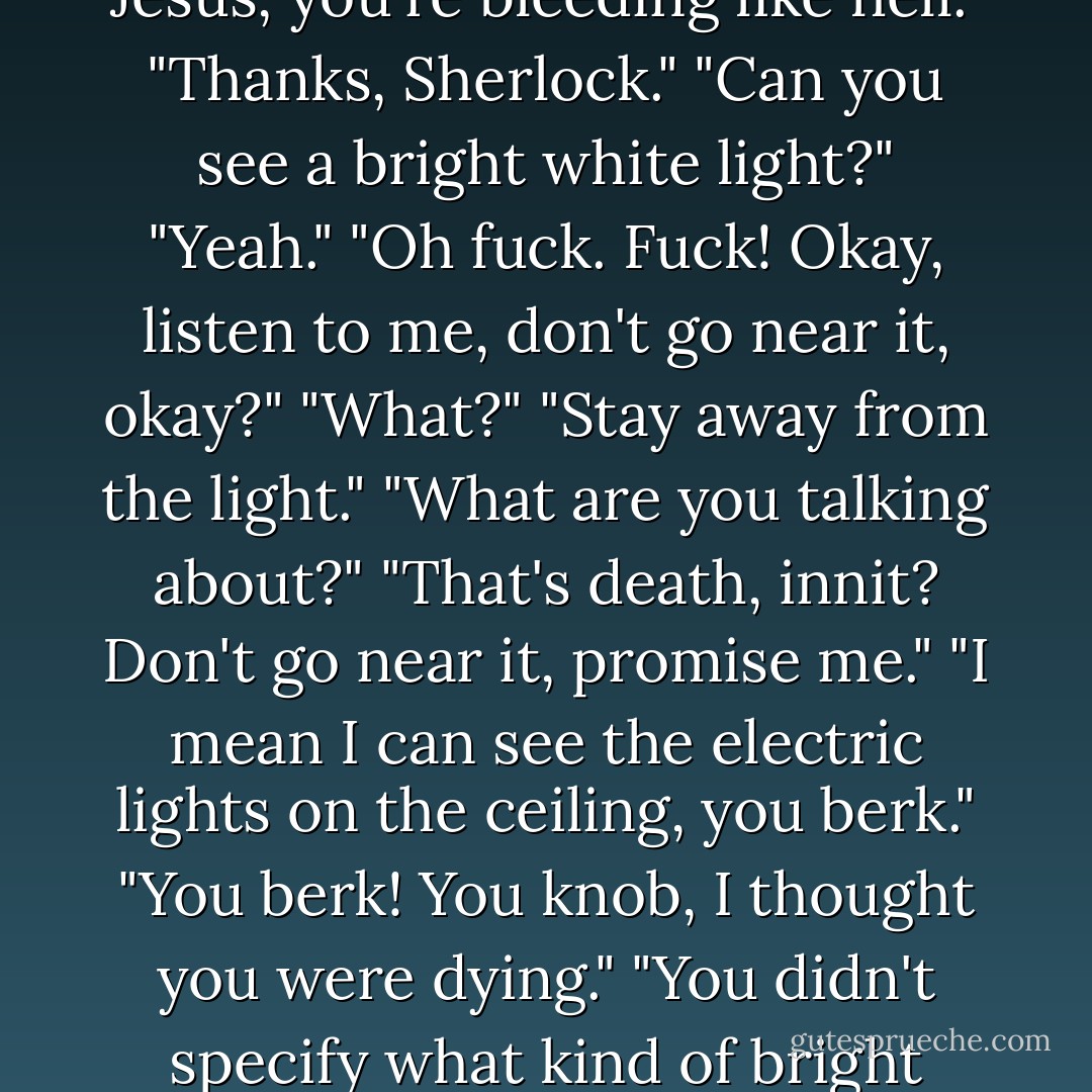 Real-time creeps back in, and Lindsay realises the kid's on his knees beside him, saying his name over and over and over.<br />"What?"<br />"Oh, thank fuck... Jesus, you're bleeding like hell."<br />"Thanks, Sherlock."<br />"Can you see a bright white light?"<br />"Yeah."<br />"Oh fuck. Fuck! Okay, listen to me, don't go near it, okay?"<br />"What?"<br />"Stay away from the light."<br />"What are you talking about?"<br />"That's death, innit? Don't go near it, promise me."<br />"I mean I can see the electric lights on the ceiling, you berk."<br />"You berk! You knob, I thought you were dying."<br />"You didn't specify what kind of bright light, you just said bright light,<br />you might've been testing my eyesight."<br />"I ain't fighting with you when you've been shot. - Richard Rider