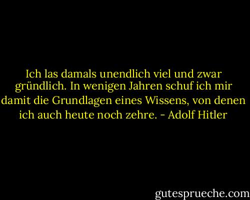 Ich las damals unendlich viel und zwar gründlich. In wenigen Jahren schuf ich mir damit die Grundlagen eines Wissens, von denen ich auch heute noch zehre. - Adolf Hitler