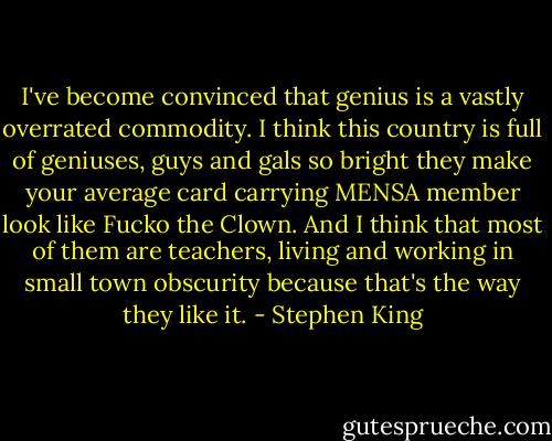 I've become convinced that genius is a vastly overrated commodity. I think this country is full of geniuses, guys and gals so bright they make your average card carrying MENSA member look like Fucko the Clown. And I think that most of them are teachers, living and working in small town obscurity because that's the way they like it. - Stephen King