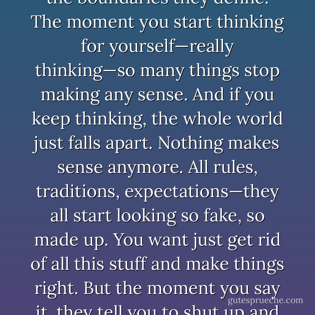 That’s where it all begins. That’s where we all get screwed big time as we grow up. They tell us to think, but they don’t really mean it. They only want us to think within the boundaries they define. The moment you start thinking for yourself—really thinking—so many things stop making any sense. And if you keep thinking, the whole world just falls apart. Nothing makes sense anymore. All rules, traditions, expectations—they all start looking so fake, so made up. You want just get rid of all this stuff and make things right. But the moment you say it, they tell you to shut up and be respectful. And eventually you understand that nobody wants you to really think for yourself.<br /> Ray N. Kuili - Awakening - Ray N. Kuili