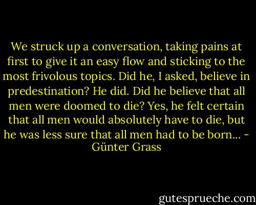 We struck up a conversation, taking pains at first to give it an easy flow and sticking to the most frivolous topics. Did he, I asked, believe in predestination? He did. Did he believe that all men were doomed to die? Yes, he felt certain that all men would absolutely have to die, but he was less sure that all men had to be born... - Günter Grass
