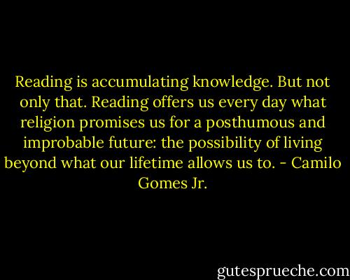 Reading is accumulating knowledge. But not only that. Reading offers us every day what religion promises us for a posthumous and improbable future: the possibility of living beyond what our lifetime allows us to. - Camilo Gomes Jr.