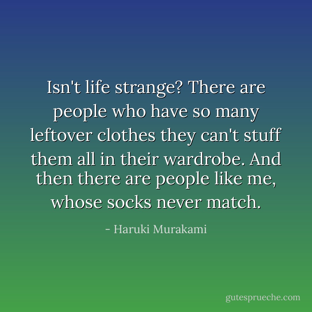 Isn't life strange? There are people who have so many leftover clothes they can't stuff them all in their wardrobe. And then there are people like me, whose socks never match. - Haruki Murakami