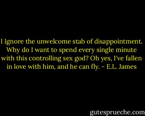 I Ignore the unwelcome stab of disappointment. Why do I want to spend every single minute with this controlling sex god? Oh yes, I've fallen in love with him, and he can fly. - E.L. James