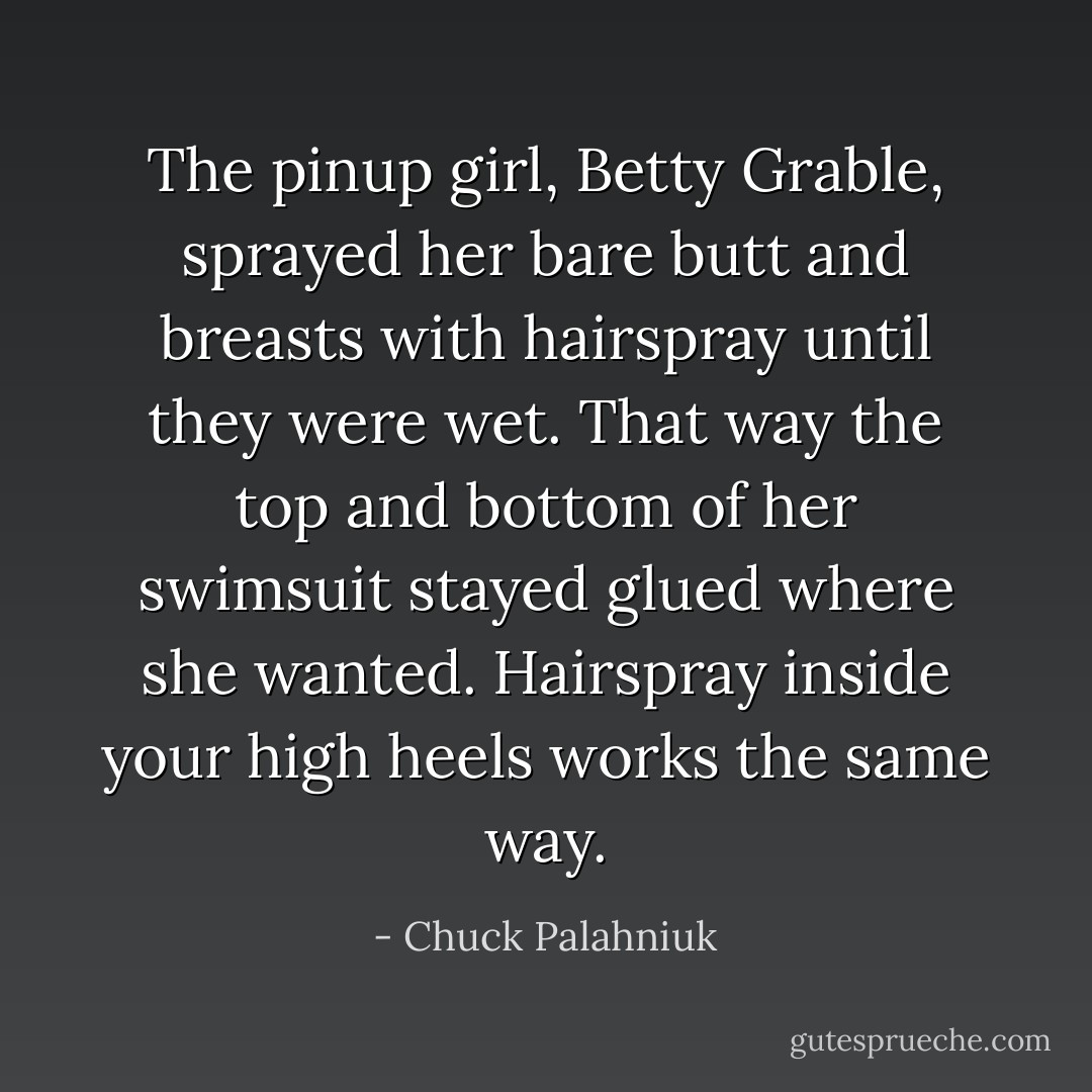 The pinup girl, Betty Grable, sprayed her bare butt and breasts with hairspray until they were wet. That way the top and bottom of her swimsuit<br />stayed glued where she wanted. Hairspray inside your high heels works the same way. - Chuck Palahniuk