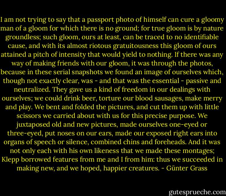 I am not trying to say that a passport photo of himself can cure a gloomy man of a gloom for which there is no ground; for true gloom is by nature groundless; such gloom, ours at least, can be traced to no identifiable cause, and with its almost riotous gratuitousness this gloom of ours attained a pitch of intensity that would yield to nothing. If there was any way of making friends with our gloom, it was through the photos, because in these serial snapshots we found an image of ourselves which, though not exactly clear, was - and that was the essential - passive and neutralized. They gave us a kind of freedom in our dealings with ourselves; we could drink beer, torture our blood sausages, make merry and play. We bent and folded the pictures, and cut them up with little scissors we carried about with us for this precise purpose. We juxtaposed old and new pictures, made ourselves one-eyed or three-eyed, put noses on our ears, made our exposed right ears into organs of speech or silence, combined chins and foreheads. And it was not only each with his own likeness that we made these montages; Klepp borrowed features from me and I from him: thus we succeeded in making new, and we hoped, happier creatures. - Günter Grass