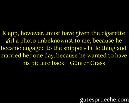 Klepp, however...must have given the cigarette girl a photo unbeknownst to me, because he became engaged to the snippety little thing and married her one day, because he wanted to have his picture back - Günter Grass
