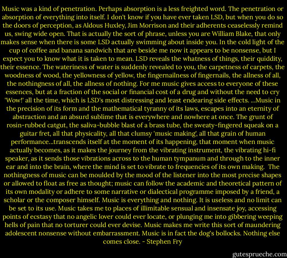 Music was a kind of penetration. Perhaps absorption is a less freighted word. The penetration or absorption of everything into itself. I don't know if you have ever taken LSD, but when you do so the doors of perception, as Aldous Huxley, Jim Morrison and their adherents ceaselessly remind us, swing wide open. That is actually the sort of phrase, unless you are William Blake, that only makes sense when there is some LSD actually swimming about inside you. In the cold light of the cup of coffee and banana sandwich that are beside me now it appears to be nonsense, but I expect you to know what it is taken to mean. LSD reveals the whatness of things, their quiddity, their essence. The wateriness of water is suddenly revealed to you, the carpetness of carpets, the woodness of wood, the yellowness of yellow, the fingernailness of fingernails, the allness of all, the nothingness of all, the allness of nothing. For me music gives access to everyone of these essences, but at a fraction of the social or financial cost of a drug and without the need to cry 'Wow!' all the time, which is LSD's most distressing and least endearing side effects.<br />...Music in the precision of its form and the mathematical tyranny of its laws, escapes into an eternity of abstraction and an absurd sublime that is everywhere and nowhere at once. The grunt of rosin-rubbed catgut, the saliva-bubble blast of a brass tube, the sweaty-fingered squeak on a guitar fret, all that physicality, all that clumsy 'music making', all that grain of human performance...transcends itself at the moment of its happening, that moment when music actually becomes, as it makes the journey from the vibrating instrument, the vibrating hi-fi speaker, as it sends those vibrations across to the human tympanum and through to the inner ear and into the brain, where the mind is set to vibrate to frequencies of its own making. <br />The nothingness of music can be moulded by the mood of the listener into the most precise shapes or allowed to float as free as thought; music can follow the academic and theoretical pattern of its own modality or adhere to some narrative or dialectical programme imposed by a friend, a scholar or the composer himself. Music is everything and nothing. It is useless and no limit can be set to its use. Music takes me to places of illimitable sensual and insensate joy, accessing points of ecstasy that no angelic lover could ever locate, or plunging me into gibbering weeping hells of pain that no torturer could ever devise. Music makes me write this sort of maundering adolescent nonsense without embarrassment. Music is in fact the dog's bollocks. Nothing else comes close. - Stephen Fry