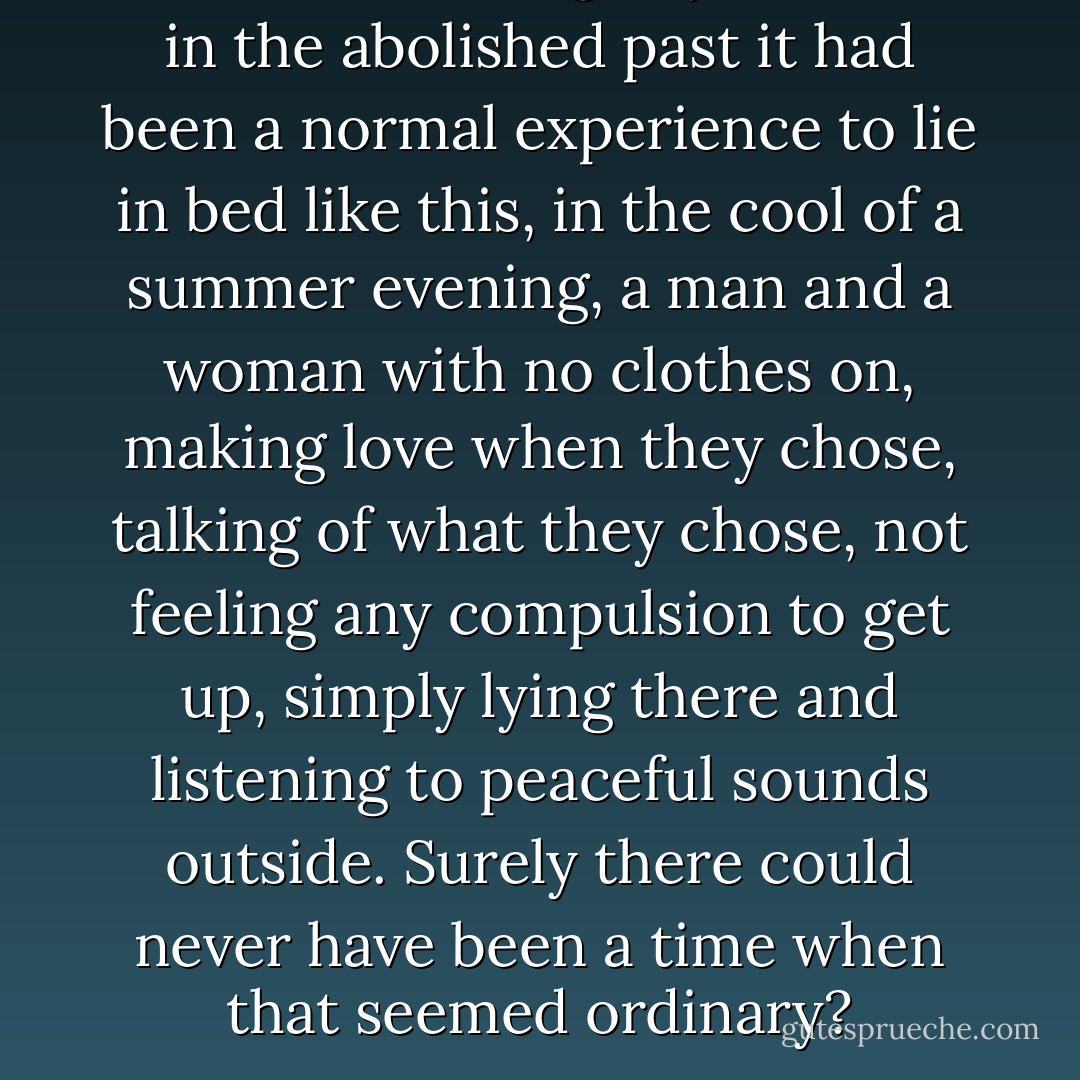He wondered vaguely whether in the abolished past it had been a normal experience to lie in bed like this, in the cool of a summer evening, a man and a woman with no clothes on, making love when they chose, talking of what they chose, not feeling any compulsion to get up, simply lying there and listening to peaceful sounds outside. Surely there could never have been a time when that seemed ordinary? - George Orwell