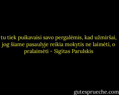 tu tiek puikavaisi savo pergalėmis, kad<br />užmiršai, jog šiame pasaulyje reikia mokytis ne<br />laimėti, o pralaimėti - Sigitas Parulskis