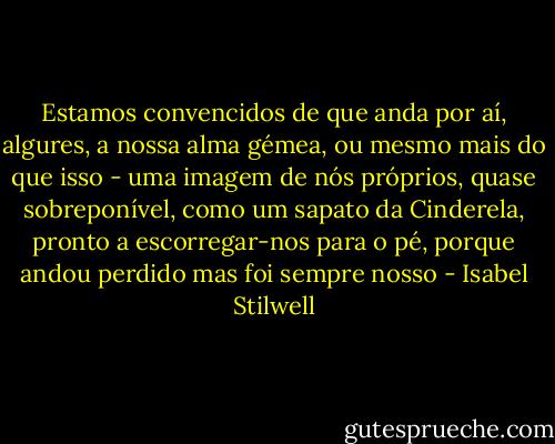 Estamos convencidos de que anda por aí, algures, a nossa alma gémea, ou mesmo mais do que isso - uma imagem de nós próprios, quase sobreponível, como um sapato da Cinderela, pronto a escorregar-nos para o pé, porque andou perdido mas foi sempre nosso - Isabel Stilwell