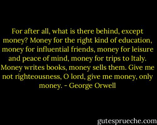 For after all, what is there behind, except money? Money for the right kind of education, money for influential friends, money for leisure and peace of mind, money for trips to Italy. Money writes books, money sells them. Give me not righteousness, O lord, give me money, only money. - George Orwell