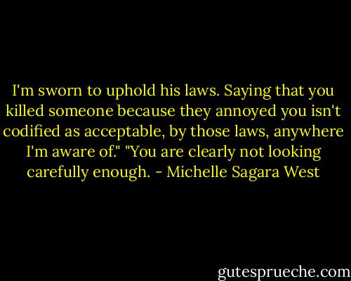 I'm sworn to uphold his laws. Saying that you killed someone because they annoyed you isn't codified as acceptable, by those laws, anywhere I'm aware of."<br />"You are clearly not looking carefully enough. - Michelle Sagara West