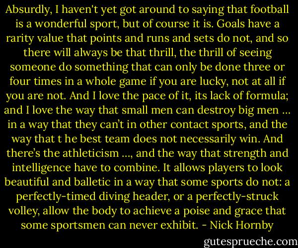 Absurdly, I haven't yet got around to saying that football is a wonderful sport, but of course it is. Goals have a rarity value that points and runs and sets do not, and so there will always be that thrill, the thrill of seeing someone do something that can only be done three or four times in a whole game if you are lucky, not at all if you are not. And I love the pace of it, its lack of formula; and I love the way that small men can destroy big men … in a way that they can’t in other contact sports, and the way that t he best team does not necessarily win. And there’s the athleticism …, and the way that strength and intelligence have to combine. It allows players to look beautiful and balletic in a way that some sports do not: a perfectly-timed diving header, or a perfectly-struck volley, allow the body to achieve a poise and grace that some sportsmen can never exhibit. - Nick Hornby