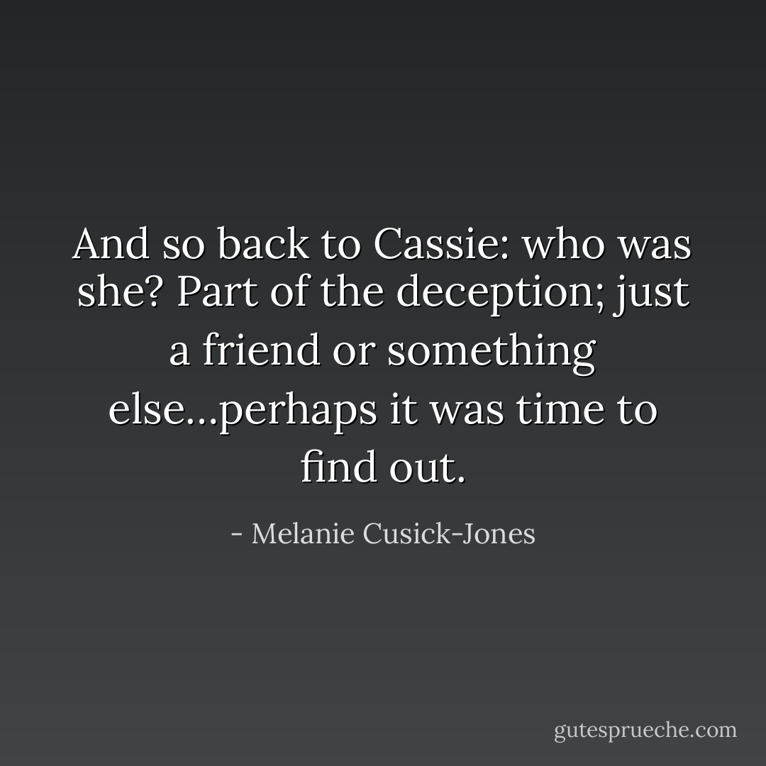 And so back to Cassie: who was she? Part of the deception; just a friend or something else…perhaps it was time to find out. - Melanie Cusick-Jones