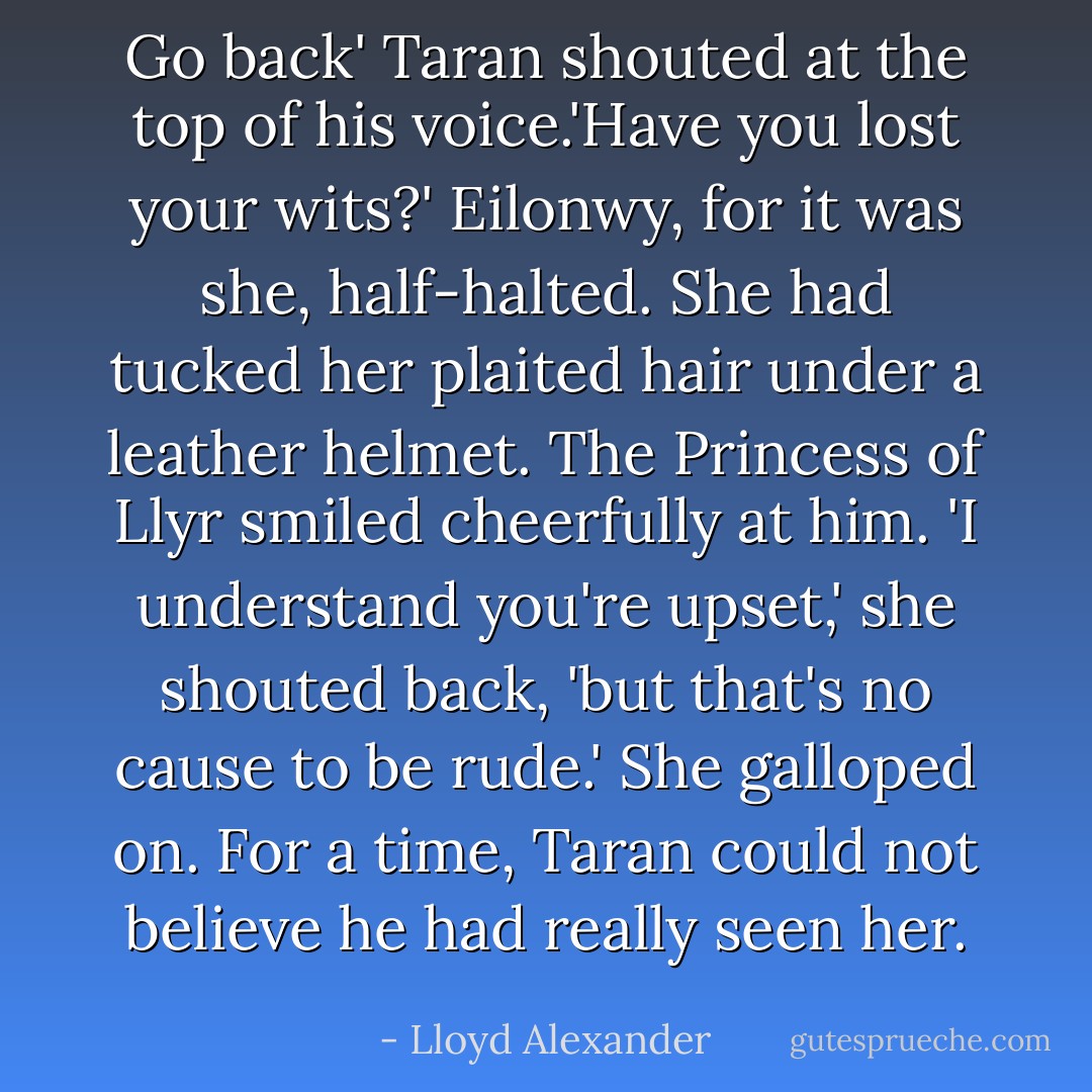 Go back' Taran shouted at the top of his voice.'Have you lost your wits?'<br />Eilonwy, for it was she, half-halted. She had tucked her plaited hair under a leather helmet. The Princess of Llyr smiled cheerfully at him. 'I understand you're upset,' she shouted back, 'but that's no cause to be rude.' She galloped on.<br />For a time, Taran could not believe he had really seen her. - Lloyd Alexander