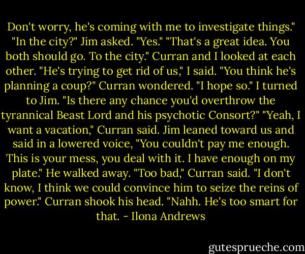 Don't worry, he's coming with me to investigate things."<br />"In the city?" Jim asked.<br />"Yes."<br />"That's a great idea. You both should go. To the city."<br />Curran and I looked at each other.<br />"He's trying to get rid of us," I said.<br />"You think he's planning a coup?" Curran wondered.<br />"I hope so." I turned to Jim. "Is there any chance you'd overthrow the tyrannical Beast Lord and his psychotic Consort?"<br />"Yeah, I want a vacation," Curran said.<br />Jim leaned toward us and said in a lowered voice, "You couldn't pay me enough. This is your mess, you deal with it. I have enough on my plate."<br />He walked away.<br />"Too bad," Curran said.<br />"I don't know, I think we could convince him to seize the reins of power."<br />Curran shook his head. "Nahh. He's too smart for that. - Ilona Andrews