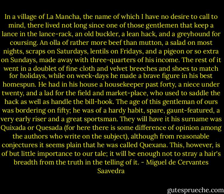 In a village of La Mancha, the name of which I have no desire to call to mind, there lived not long since one of those gentlemen that keep a lance in the lance-rack, an old buckler, a lean hack, and a greyhound for coursing. An olla of rather more beef than mutton, a salad on most nights, scraps on Saturdays, lentils on Fridays, and a pigeon or so extra on Sundays, made away with three-quarters of his income. The rest of it went in a doublet of fine cloth and velvet breeches and shoes to match for holidays, while on week-days he made a brave figure in his best homespun. He had in his house a housekeeper past forty, a niece under twenty, and a lad for the field and market-place, who used to saddle the hack as well as handle the bill-hook. The age of this gentleman of ours was bordering on fifty; he was of a hardy habit, spare, gaunt-featured, a very early riser and a great sportsman. They will have it his surname was Quixada or Quesada (for here there is some difference of opinion among the authors who write on the subject), although from reasonable conjectures it seems plain that he was called Quexana. This, however, is of but little importance to our tale; it will be enough not to stray a hair's breadth from the truth in the telling of it. - Miguel de Cervantes Saavedra