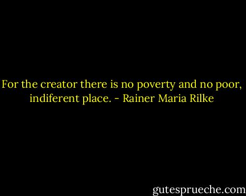 For the creator there is no poverty and no poor, indiferent place. - Rainer Maria Rilke