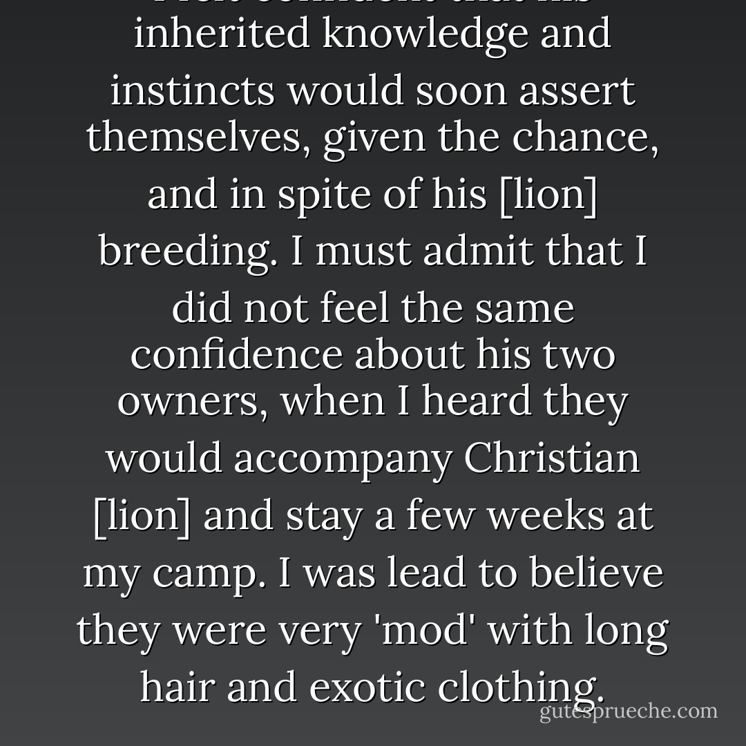I felt confident that his inherited knowledge and instincts would soon assert themselves, given the chance, and in spite of his [lion] breeding. I must admit that I did not feel the same confidence about his two owners, when I heard they would accompany Christian [lion] and stay a few weeks at my camp. I was lead to believe they were very 'mod' with long hair and exotic clothing. - George  Adamson