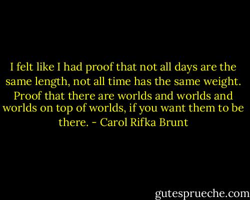 I felt like I had proof that not all days are the same length, not all time has the same weight. Proof that there are worlds and worlds and worlds on top of worlds, if you want them to be there. - Carol Rifka Brunt