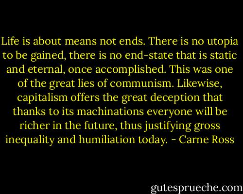 Life is about means not ends. There is no utopia to be gained, there is no end-state that is static and eternal, once accomplished. This was one of the great lies of communism. Likewise, capitalism offers the great deception that thanks to its machinations everyone will be richer in the future, thus justifying gross inequality and humiliation today. - Carne Ross