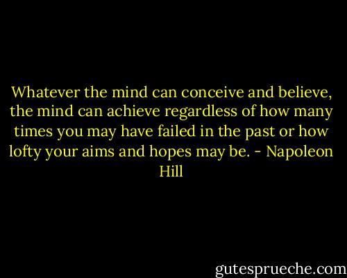 Whatever the mind can conceive and believe, the mind can achieve regardless of how many times you may have failed in the past or how lofty your aims and hopes may be. - Napoleon Hill