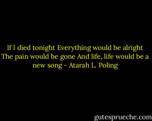 If I died tonight<br />Everything would be alright<br />The pain would be gone<br />And life, life would be a new song - Atarah L. Poling