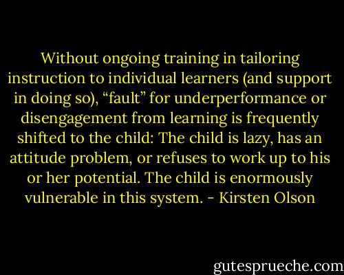 Without ongoing training in tailoring instruction to individual learners (and support in doing so), “fault” for underperformance or disengagement from learning is frequently shifted to the child: The child is lazy, has an attitude problem, or refuses to work up to his or her potential. The child is enormously vulnerable in this system. - Kirsten Olson