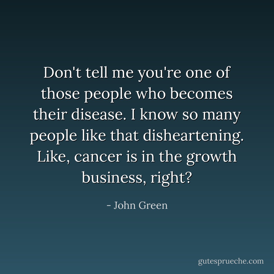 Don't tell me you're one of those people who becomes their disease. I know so many people like that disheartening. Like, cancer is in the growth business, right? - John Green