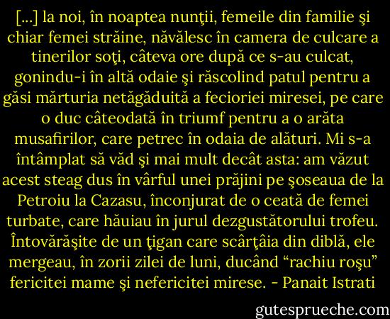 [...] la noi, în noaptea nunţii, femeile din familie şi chiar femei străine, năvălesc în camera de culcare a tinerilor soţi, câteva ore după ce s-au culcat, gonindu-i în altă odaie şi răscolind patul pentru a găsi mărturia netăgăduită a fecioriei miresei, pe care o duc câteodată în triumf pentru a o arăta musafirilor, care petrec în odaia de alături. Mi s-a întâmplat să văd şi mai mult decât asta: am văzut acest steag dus în vârful unei prăjini pe şoseaua de la Petroiu la Cazasu, înconjurat de o ceată de femei turbate, care hăuiau în jurul dezgustătorului trofeu. Întovărăşite de un ţigan care scârţâia din diblă, ele mergeau, în zorii zilei de luni, ducând “rachiu roşu” fericitei mame şi nefericitei mirese. - Panait Istrati