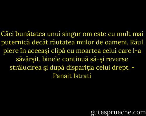 Căci bunătatea unui singur om este cu mult mai puternică decât răutatea miilor de oameni. Răul piere în aceeaşi clipă cu moartea celui care l-a săvârşit, binele continuă să-şi reverse strălucirea şi după dispariţia celui drept. - Panait Istrati