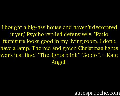 I bought a big-ass house and haven't decorated it yet," Psycho replied defensively. "Patio furniture looks good in my living room. I don't<br />have a lamp. The red and green Christmas lights work just fine."<br />"The lights blink."<br />"So do I. - Kate Angell