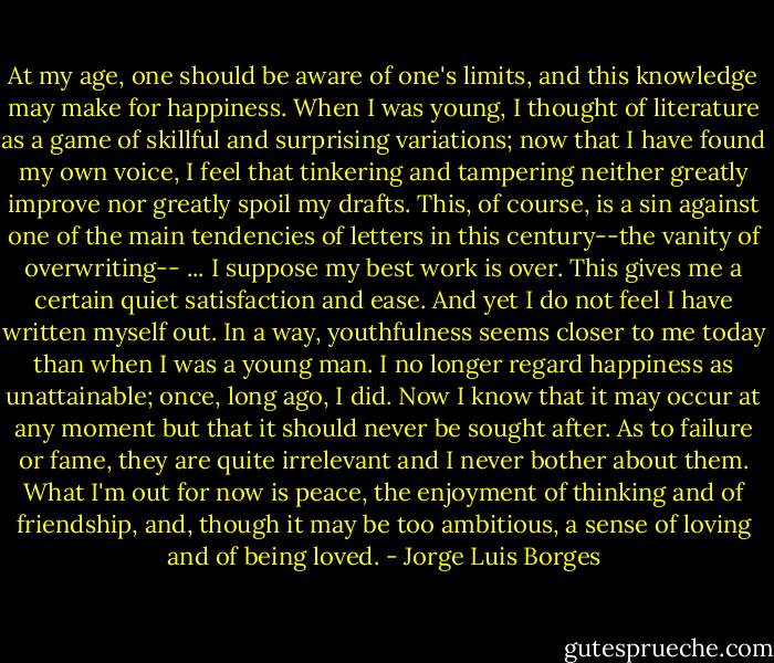 At my age, one should be aware of one's limits, and this knowledge may make for happiness. When I was young, I thought of literature as a game of skillful and surprising variations; now that I have found my own voice, I feel that tinkering and tampering neither greatly improve nor greatly spoil my drafts. This, of course, is a sin against one of the main tendencies of letters in this century--the vanity of overwriting-- ... I suppose my best work is over. This gives me a certain quiet satisfaction and ease. And yet I do not feel I have written myself out. In a way, youthfulness seems closer to me today than when I was a young man. I no longer regard happiness as unattainable; once, long ago, I did. Now I know that it may occur at any moment but that it should never be sought after. As to failure or fame, they are quite irrelevant and I never bother about them. What I'm out for now is peace, the enjoyment of thinking and of friendship, and, though it may be too ambitious, a sense of loving and of being loved. - Jorge Luis Borges