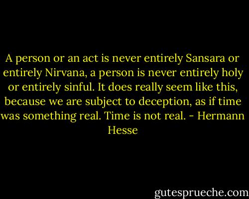 A person or an act is never entirely Sansara or entirely Nirvana, a person is never entirely holy or entirely sinful. It does really seem like this, because we are subject to deception, as if time was something real. Time is not real. - Hermann Hesse