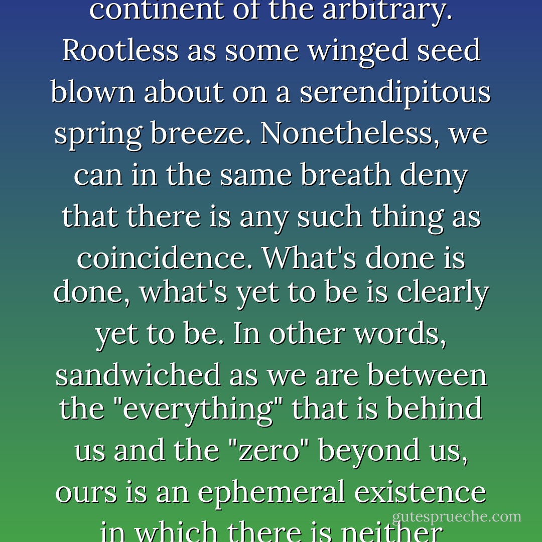 We can, if we so choose, wander aimlessly over the continent of the arbitrary. Rootless as some winged seed blown about on a serendipitous spring breeze.<br />Nonetheless, we can in the same breath deny that there is any such thing as coincidence. What's done is done, what's yet to be is clearly yet to be. In other words, sandwiched as we are between the "everything" that is behind us and the "zero" beyond us, ours is an ephemeral existence in which there is neither coincidence nor possibility. - Haruki Murakami