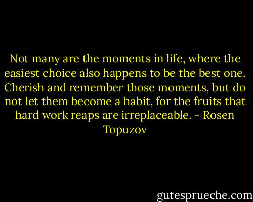 Not many are the moments in life, where the easiest choice also happens to be the best one.<br />Cherish and remember those moments, but do not let them become a habit, for the fruits that hard work reaps are irreplaceable. - Rosen Topuzov
