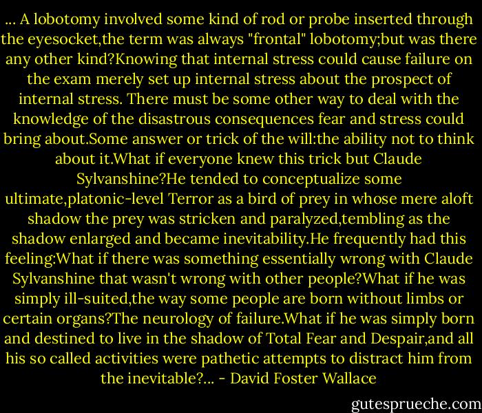 ... A lobotomy involved some kind of rod or probe inserted through the eyesocket,the term was always "frontal" lobotomy;but was there any other kind?Knowing that internal stress could cause failure on the exam merely set up internal stress about the prospect of internal stress. There must be some other way to deal with the knowledge of the disastrous consequences fear and stress could bring about.Some answer or trick of the will:the ability not to think about it.What if everyone knew this trick but Claude Sylvanshine?He tended to conceptualize some ultimate,platonic-level Terror as a bird of prey in whose mere aloft shadow the prey was stricken and paralyzed,tembling as the shadow enlarged and became inevitability.He frequently had this feeling:What if there was something essentially wrong with Claude Sylvanshine that wasn't wrong with other people?What if he was simply ill-suited,the way some people are born without limbs or certain organs?The neurology of failure.What if he was simply born and destined to live in the shadow of Total Fear and Despair,and all his so called activities were pathetic attempts to distract him from the inevitable?... - David Foster Wallace