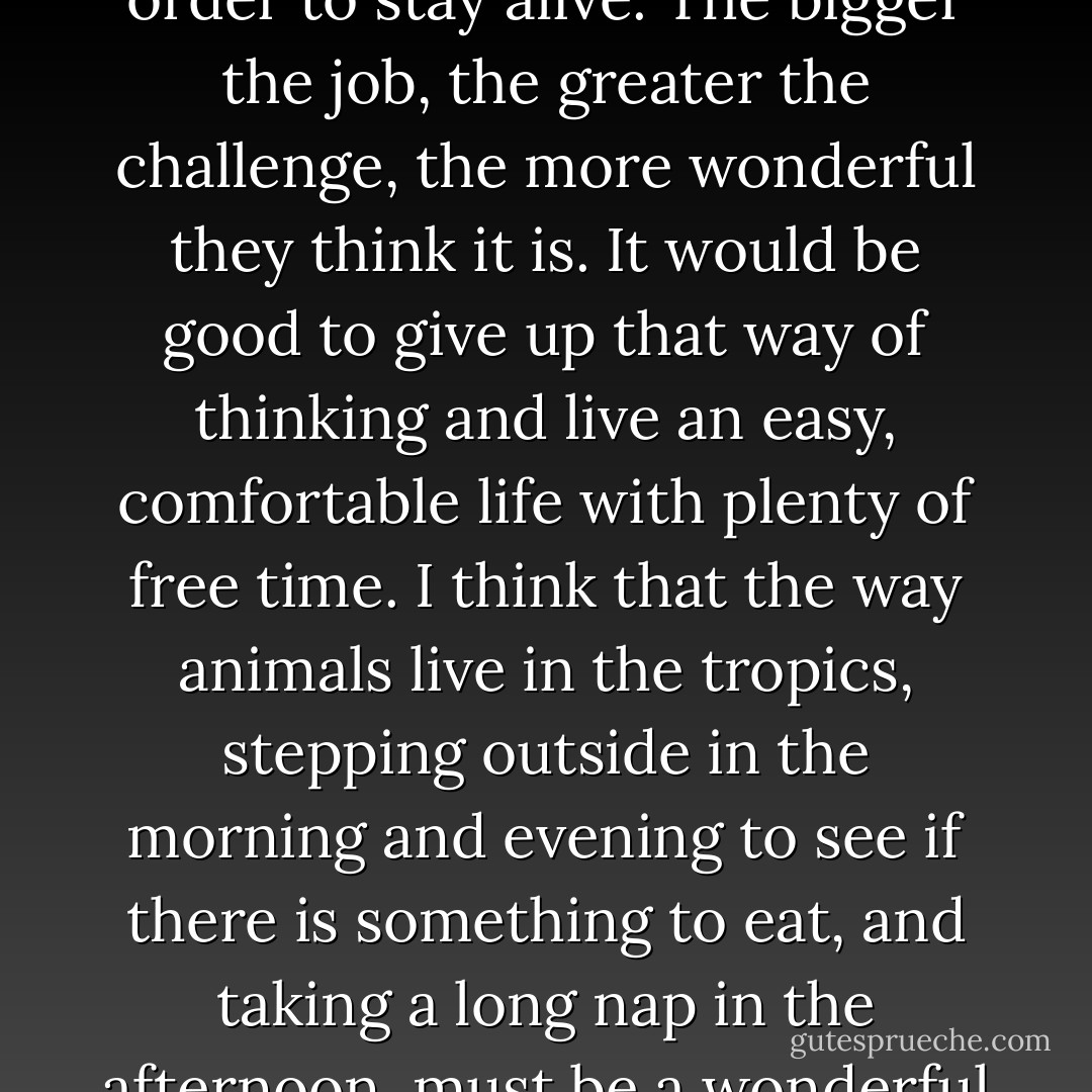 I do not particularly like the word 'work.' Human beings are the only animals who have to work, and I think that is the most ridiculous thing in the world. Other animals make their livings by living, but people work like crazy, thinking that they have to in order to stay alive. The bigger the job, the greater the challenge, the more wonderful they think it is. It would be good to give up that way of thinking and live an easy, comfortable life with plenty of free time. I think that the way animals live in the tropics, stepping outside in the morning and evening to see if there is something to eat, and taking a long nap in the afternoon, must be a wonderful life. For human beings, a life of such simplicity would be possible if one worked to produce directly his daily necessities. In such a life, work is not work as people generally think of it, but simply doing what needs to be done. - Masanobu Fukuoka
