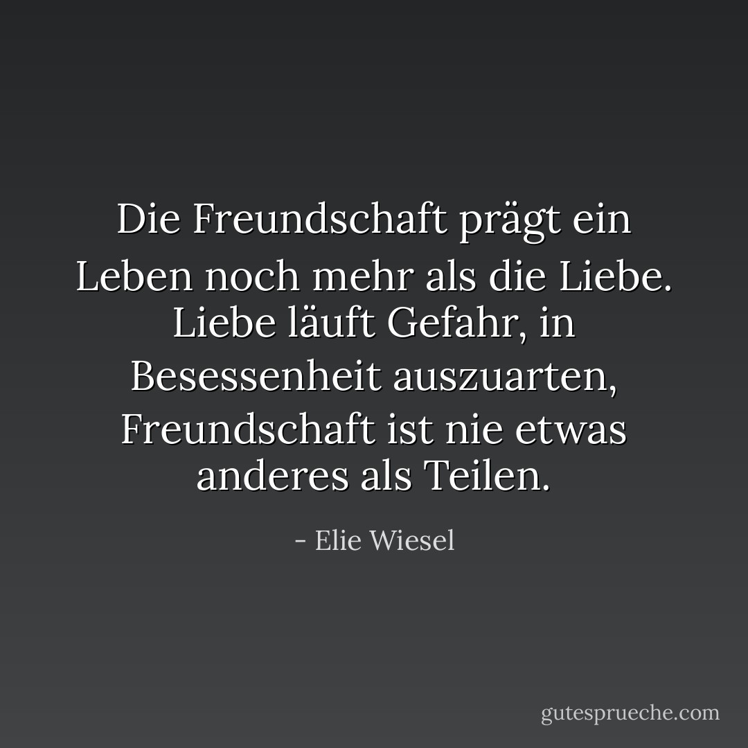 Die Freundschaft prägt ein Leben noch mehr als die Liebe. Liebe läuft Gefahr, in Besessenheit auszuarten, Freundschaft ist nie etwas anderes als Teilen. - Elie Wiesel<